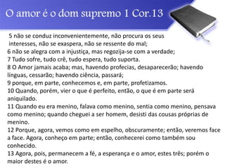5 não se conduz inconvenientemente, não procura os seus
interesses, não se exaspera, não se ressente do mal;
6 não se alegra com a injustiça, mas regozija-se com a verdade;
7 Tudo sofre, tudo crê, tudo espera, tudo suporta.
8 O Amor jamais acaba; mas, havendo profecias, desaparecerão; havendo
línguas, cessarão; havendo ciência, passará;
9 porque, em parte, conhecemos e, em parte, profetizamos.
10 Quando, porém, vier o que é perfeito, então, o que é em parte será
aniquilado.
11 Quando eu era menino, falava como menino, sentia como menino, pensava
como menino; quando cheguei a ser homem, desisti das cousas próprias de
menino.
12 Porque, agora, vemos como em espelho, obscuramente; então, veremos face
a face. Agora, conheço em parte; então, conhecerei como também sou
conhecido.
13 Agora, pois, permanecem a fé, a esperança e o amor, estes três; porém o
maior destes é o amor.
 
