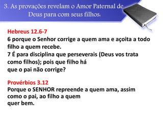 Hebreus 12.6-7
6 porque o Senhor corrige a quem ama e açoita a todo
filho a quem recebe.
7 É para disciplina que perseverais (Deus vos trata
como filhos); pois que filho há
que o pai não corrige?
Provérbios 3.12
Porque o SENHOR repreende a quem ama, assim
como o pai, ao filho a quem
quer bem.
 