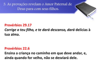 Provérbios 29.17
Corrige o teu filho, e te dará descanso, dará delícias à
tua alma.
Provérbios 22.6
Ensina a criança no caminho em que deve andar, e,
ainda quando for velho, não se desviará dele.
 