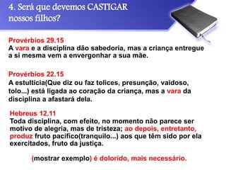 4. Será que devemos CASTIGAR
nossos filhos?
Provérbios 22.15
A estultícia(Que diz ou faz tolices, presunção, vaidoso,
tolo...) está ligada ao coração da criança, mas a vara da
disciplina a afastará dela.
Provérbios 29.15
A vara e a disciplina dão sabedoria, mas a criança entregue
a si mesma vem a envergonhar a sua mãe.
Hebreus 12.11
Toda disciplina, com efeito, no momento não parece ser
motivo de alegria, mas de tristeza; ao depois, entretanto,
produz fruto pacífico(tranquilo...) aos que têm sido por ela
exercitados, fruto da justiça.
(mostrar exemplo) é dolorido, mais necessário.
 