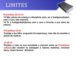 Provérbios 19.18
Castiga a teu filho, enquanto há esperança, mas não te excedas a
ponto de matá-lo.
Provérbios 23.13-14
13 Não retires da criança a disciplina, pois, se a fustigares(bater)
com a vara, não morrerá.
14 Tu a fustigarás(bateras) com a vara e livrarás a sua alma do
inferno.
Jó 36.14
Perdem a vida na sua mocidade e morrem entre os Prostitutos
cultuais.(Se vendem se entregam a valores matérias, veneram
bens, visam buscar dinheiro)
 