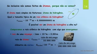 14Se inclusive nós somos feitos de átomos, porque não os vemos?
O átomo mais simples da Natureza: átomo de hidrogênio.
Qual o tamanho típico de um raio atômico do hidrogênio?
𝐫á𝐭𝐨𝐦𝐨 ~ 𝟏𝟎− 𝟏𝟎
𝐦 = 𝟎, 𝟎𝟎𝟎𝟎𝟎𝟎𝟎𝟎𝟎𝟏 𝐦
É possível ver um átomo de hidrogênio a olho nu?
Comparamos o raio atômico de hidrogênio com algo que enxergamos:
• raio de uma miçanga : 1mm = 10-3m = 0,001m
raio do átomo: 𝐫á𝐭𝐨𝐦𝐨 =
𝐫𝐚𝐢𝐨 𝐝𝐚 𝐦𝐢ç𝐚𝐧𝐠𝐚
𝟏𝟎. 𝟎𝟎𝟎. 𝟎𝟎𝟎
diâmetro do núcleo: 𝐝 𝐧ú𝐜𝐥𝐞𝐨~𝟏𝟎 −𝟏𝟒
𝐦 =
𝐫𝐚𝐢𝐨 𝐝𝐚 𝐦𝐢ç𝐚𝐧𝐠𝐚
𝟏𝟎𝟎. 𝟎𝟎𝟎. 𝟎𝟎𝟎. 𝟎𝟎𝟎
 