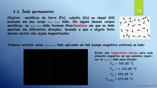 163.3. Ímãs permanentes
Objetos metálicos de ferro (Fe), cobalto (Co) ou níquel (Ni)
possuem em seu corpo micro micro ímãs. Em alguns desses corpos
metálicos, os micro micro ímãs formam ilhas/domínios em que os ímãs
apontam em diferentes direções, levando a que o objeto feito
desses metais não sejam magnetizados.
Podemos orientar esses micro micro ímãs aplicando um ímã (campo magnético externo) ao lado:
Existe uma temperatura máxima para cada
elemento magnético em que podemos organi-
zar os micro micro ímãs numa direção:
TFe = 769,85 ºC
TCo = 1.126,85 ºC
TNi = 353,85 ºC
TFe2O3
= 674,85 ºC
 