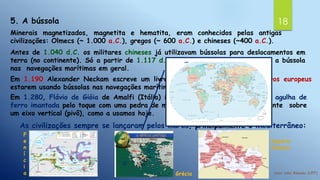 185. A bússola
Minerais magnetizados, magnetita e hematita, eram conhecidos pelas antigas
civilizações: Olmecs (~ 1.000 a.C.), gregos (~ 600 a.C.) e chineses (~400 a.C.).
Antes de 1.040 d.C. os militares chineses já utilizavam bússolas para deslocamentos em
terra (no continente). Só a partir de 1.117 d.C. os chineses passam a utilizar a bússola
nas navegações marítimas em geral.
Em 1.190 Alexander Neckam escreve um livro em que menciona os marinheiros europeus
estarem usando bússolas nas navegações marítimas.
Em 1.280, Flávio de Gióia de Amalfi (Itália) inventou a bússola feita de uma agulha de
ferro imantada pelo toque com uma pedra de magnetita e rodando horizontalmente sobre
um eixo vertical (pivô), como a usamos hoje.
As civilizações sempre se lançaram pelos mares, principalmente o Mediterrâneo:
F
e
n
í
c
i
a Grécia
Império
Romano
 