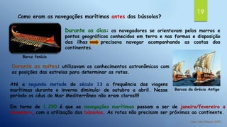 19
Como eram as navegações marítimas antes das bússolas?
Barco fenício
Durante os dias: os navegadores se orientavam pelos morros e
pontos geográficos conhecidos em terra e nas formas e disposição
das ilhas precisava navegar acompanhando as costas dos
continentes.
Barcos da Grécia Antiga
Durante as noites: utilizavam os conhecimentos astronômicos com
as posições das estrelas para determinar as rotas.
Até a segunda metade do século 13 a frequência das viagens
marítimas durante o inverno diminuía: de outubro a abril. Nesse
período os céus do Mar Mediterrâneo não eram claros!!!!
Em torno de 1.290 é que as navegações marítimas passam a ser de janeiro/fevereiro a
dezembro, com a utilização das bússolas. As rotas não precisam ser próximas ao continente.
 