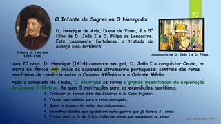22
Infante D. Henrique
1394-1460
O Infante de Sagres ou O Navegador
D. Henrique de Avis, Duque de Viseu, é o 5º
filho de D. João I e D. Filipa de Lencastre.
Este casamento fortaleceu o tratado da
aliança luso-britânica.
Aos 20 anos, D. Henrique (1414) convence seu pai, D. João I a conquistar Ceuta, no
norte da África início da expansão ultramarina portuguesa: controle das rotas
marítimas de comércio entre o Oceano Atlântico e o Oriente Médio.
Após a conquista de Ceuta, D. Henrique se torna o grande incentivador da exploração
do Oceano Atlântico. As suas 5 motivações para as expedições marítimas:
1. Conhecer as terras além das Canárias e do Cabo Bojador;
2. Trazer mercadorias para o reino português;
3. Saber o alcance do poder dos mulçumanos;
4. Encontrar aliados que ajudassem numa guerra que já durava 31 anos;
5. Trazer para a fé de Cristo todas as almas que quisessem se salvar.
Casamento de D. João I e D. Filipa
 