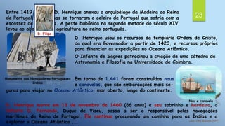23
Entre 1419 e 1420, D. Henrique anexou o arquipélago da Madeira ao Reino
de Portugal. Essas ilhas se tornaram o celeiro de Portugal que sofria com a
escassez de alimentos. A peste bubônica na segunda metade do século XIV
levou ao abandono da agricultura no reino português.
Monumento aos Navegadores Portugueses
Lisboa
D. Filipa
D. Henrique usou os recursos da templária Ordem de Cristo,
da qual era Governador a partir de 1420, e recursos próprios
para financiar as expedições no Oceano Atlântico.
O Infante de Sagres patrocinou a criação de uma cátedra de
Astronomia e Filosofia na Universidade de Coimbra.
Em torno de 1.441 foram construídas naus
e caravelas, que são embarcações mais se-
guras para viajar no Oceano Atlântico, mar aberto, longe do continente.
D. Henrique morre em 13 de novembro de 1460 (66 anos) e seu sobrinho e herdeiro, o
Infante D. Fernando, Duque de Viseu, passa a ser o responsável pelas navegações
marítimas do Reino de Portugal. Ele continua procurando um caminho para as Índias e a
explorar o Oceano Atlântico ...
Nau e caravela
 