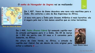 24
O sonho do Navegador de Sagres vai se realizando:
Em 1.497, Vasco da Gama descobre uma nova rota marítima para a
Índia. Ele contorna o cabo da Boa Esperança na África.
A nova rota para a Índia pelo Oceano Atlântico é mais lucrativa: ela
é segura pelo mar e tem menos assaltos que as rotas terrestres.
Rota de Vasco da Gama
Pedro Álvares Cabral
Em 1.499, Pedro Álvares Cabral foi nomeado capitão-mor
da armada portuguesa para ir a Índia. Em 09 de março
de 1.500 ele partiu com 10 naus e 3 caravelas para
Samorim, na África.
Na altura de Cabo Verde, na África, a armada do
capitão-mor Cabral fez um desvio da rota original para
evitar a calmaria e ...
 