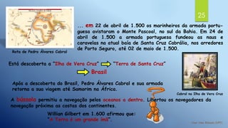 25
... em 22 de abril de 1.500 os marinheiros da armada portu-
guesa avistaram o Monte Pascoal, no sul da Bahia. Em 24 de
abril de 1.500 a armada portuguesa fundeou as naus e
caravelas na atual baía de Santa Cruz Cabrália, nos arredores
de Porto Seguro, até 02 de maio de 1.500.
Rota de Pedro Álvares Cabral
Cabral na Ilha de Vera Cruz
Está descoberta a “Ilha de Vera Cruz” “Terra de Santa Cruz”
Brasil
Após a descoberta do Brasil, Pedro Álvares Cabral e sua armada
retorna a sua viagem até Samorim na África.
A bússola permitiu a navegação pelos oceanos a dentro. Libertou os navegadores da
navegação próxima as costas dos continentes.
Willian Gilbert em 1.600 afirmou que:
“A Terra é um grande ímã”.
 