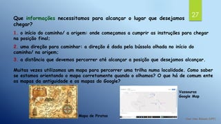 27Que informações necessitamos para alcançar o lugar que desejamos
chegar?
1. o início do caminho/ a origem: onde começamos a cumprir as instruções para chegar
na posição final;
2. uma direção para caminhar: a direção é dada pela bússola olhada no início do
caminho/ na origem;
3. a distância que devemos percorrer até alcançar a posição que desejamos alcançar.
Muitas vezes utilizamos um mapa para percorrer uma trilha numa localidade. Como saber
se estamos orientando o mapa corretamente quando o olhamos? O que há de comum ente
os mapas da antiguidade e os mapas do Google?
Mapa de Piratas
Vassouras
Google Map
 