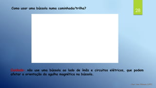 28
Como usar uma bússola numa caminhada/trilha?
Cuidado: não use uma bússola ao lado de ímãs e circuitos elétricos, que podem
afetar a orientação da agulha magnética na bússola.
 