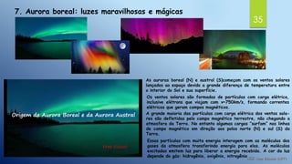 35
7. Aurora boreal: luzes maravilhosas e mágicas
As auroras boreal (N) e austral (S)começam com os ventos solares
lançados ao espaço devido a grande diferença de temperatura entre
o interior do Sol e sua superfície.
Os ventos solares são formadas de partículas com carga elétrica,
inclusive elétrons que viajam com v~750km/s, formando correntes
elétricas que geram campos magnéticos.
A grande maioria das partículas com carga elétrica dos ventos sola-
res são defletidas pelo campo magnético terrestre, não chegando a
atmosfera da Terra. No entanto algumas cargas “surfam” nas linhas
de campo magnético em direção aos polos norte (N) e sul (S) da
Terra.
Essas partículas com muita energia interagem com as moléculas dos
gases da atmosfera transferindo energia para elas. As moléculas
excitadas emitem luz para liberar a energia recebida. A cor da luz
depende do gás: hidrogênio, oxigênio, nitrogênio ...
 