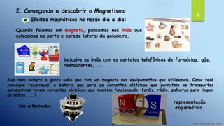 4
2. Começando a descobrir o Magnetismo
Efeitos magnéticos no nosso dia a dia:
Quando falamos em magneto, pensamos nos ímãs que
colocamos na porta e parede lateral da geladeira,
inclusive os ímãs com os contatos telefônicos de farmácias, gás,
restaurantes, ...
Mas nem sempre a gente sabe que tem um magneto nos equipamentos que utilizamos. Como você
consegue recarregar a bateria que gera as correntes elétricas que permitem os transportes
automotivos terem correntes elétricas que mantém funcionando: faróis, rádio, palhetas para limpar
os vidros, ...?
Um alternador,
representação
esquemática.
 