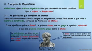 8
3. A origem do Magnetismo
Conhecemos alguns efeitos magnéticos com que convivemos no nosso cotidiano.
Qual a origem do Magnetismo?
3.1. As partículas que compõem os átomos
Antes de conversarmos sobre a origem do Magnetismo, vamos falar sobre o que toda a
matéria é constituída, os tijolos da Natureza: os átomos.
O que significa a palavra átomo? A palavra átomo vem do grego e significa: indivisível.
Demócrito de Abdera
460 a.C. – 370 a.C.
Se quebrássemos um objeto em pe-
daços cada vez menores,os pedaços
manteriam as mesmas propriedades
que o objeto original,até alcançar-
mos o átomo.
O átomo seria o menor pedaço do
corpo que ainda conservaria as suas
propriedades.
O que diz a Escola Atomista grega sobre o átomo?
 