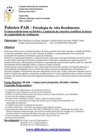 O simples talento não traz rendimento,
quanto mais o desenvolvimento.
É preciso muito mais!!
Projeto PAR.
Eficiente, sofisticado, moderno e arrojado.
Enfim, completo!!
Palestra PAR – Psicologia de Alto Rendimento
O empreendedorismo no futebol e a aplicação de conceitos científicos na busca
da regularidade de rendimento
Palestrante: Mario Rodrigues, psicólogo, pedagogo, ex-atleta de tênis de campo, futebol e futsal
E-mail: mrpsicologo@hotmail.com - tel.: (13) 98850-0560 Santos/SP
Objetivo:
ᴪ Informar sobre um novo conceito de prática, de forma a permitir uma maior expansão e evolução do futebol
no mercado, garantindo, assim, um maior interesse do público e, consequentemente, maior receita nas
arrecadações provenientes de bilheteria e ações de marketing.
ᴪ Permitir aos participantes adquirir o conhecimento das etapas para a aquisição do domínio da técnica através
de uma melhor exploração dos recursos do pensamento, observando a importância do aprimoramento do
controle emocional, a observação de movimentos e a percepção de espaço durante a prática, tudo isso explicado
pelo Princípio da Previsibilidade Afetiva, Cognitiva e Espaço-Corporal.
ᴪ Informar que a técnica depende de como o atleta opera seu raciocínio na prática. Isto significa dizer que a
técnica depende da pedagogia, que é a ciência que cuida do processo de aprendizagem e da operação do
raciocínio na prática. O pensamento tem uma característica móvel, não é estático, indo para o passado e para o
futuro em frações de segundos, ocasionando as falhas técnicas. E a tática depende de como o atleta se relaciona
no grupo. Isto significa dizer que a tática depende da psicologia, que é a ciência que cuida dos relacionamentos
humanos.
Carga Horária: 60 min + espaço para perguntas, dúvidas e debate.
Conteúdo Programático:
ᴪ A importância do comportamento e do movimento previsível;
ᴪ O papel da Lei dos Antagonismos na busca do alto rendimento;
ᴪ Futebol: um confronto contínuo entre duas forças contrárias: a imprevisibilidade e a previsibilidade;
ᴪ Causas reais da oscilação de rendimento;
ᴪ Princípio da Previsibilidade no futebol - afetiva, cognitiva e espaço-corporal;
ᴪ Como atuar com o pensamento no estágio pós-presente, que é o estágio da previsibilidade e da
regularidade de rendimento;
ᴪ A influência da emoção na operação do raciocínio;
ᴪ Conflitos x Raciocínio - como obter uma melhor produtividade do raciocínio;
ᴪ Apresentação dos objetivos dos testes TPL-PAR e TMOP-PAR nos atletas - identificação do perfil de cada
atleta nas diferentes situações de jogo ( favorável no resultado, desfavorável no resultado, etc ) e medição do
nível de oscilação do pensamento do atleta. Estes testes são exclusivos do Projeto PAR.
ᴪ É possível atingir a regularidade de rendimento? Para o Projeto PAR, sim!
ᴪ Encerramento da palestra.
Investimento: R$ 120,00 ( para até 50 participantes )
R$ 90,00 ( de 51 a 100 participantes )
R$ 70,00 ( de 101 a 200 participantes )
www.slideshare.com/projetopar
 