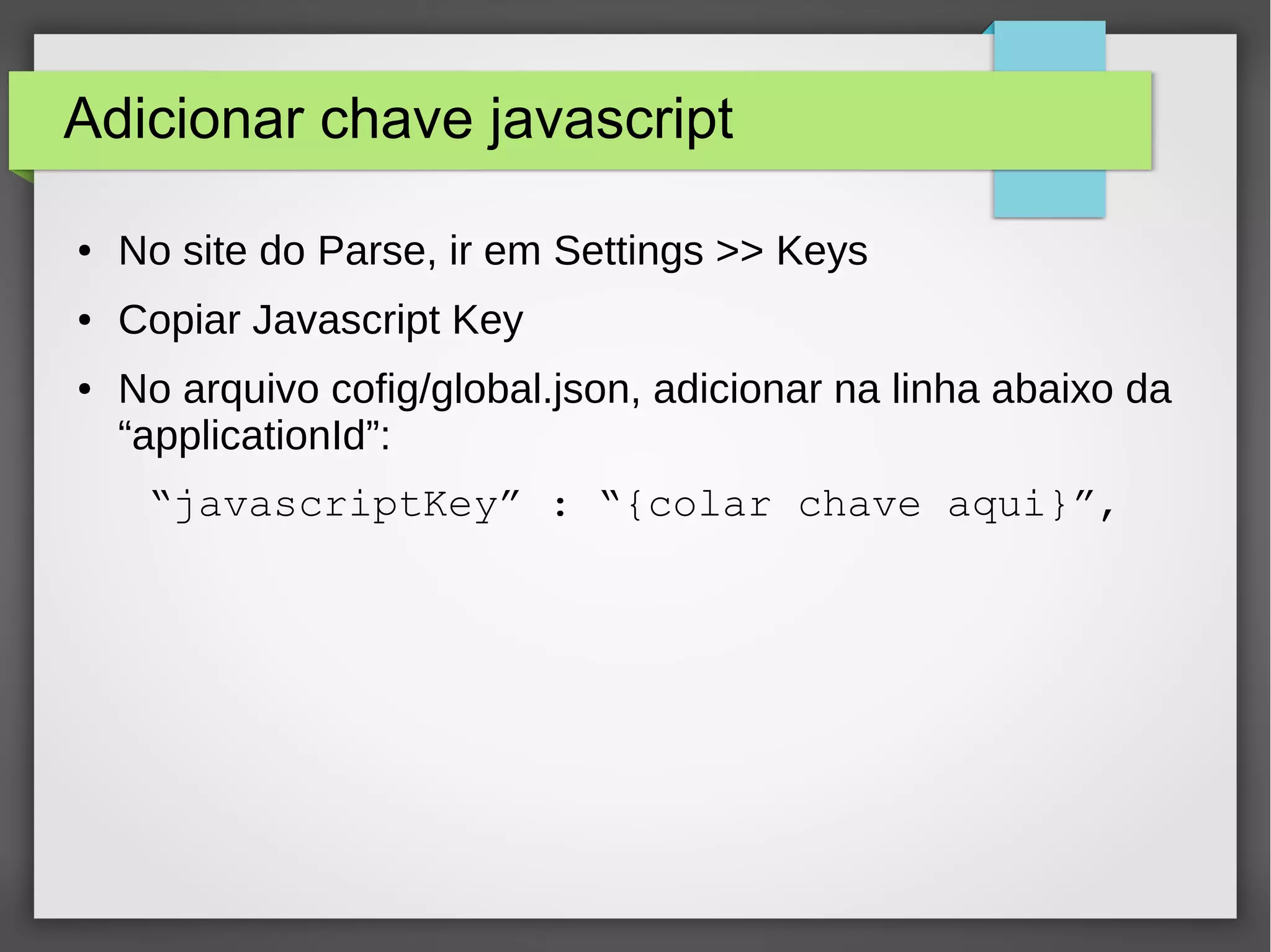 Adicionar chave javascript 
● No site do Parse, ir em Settings >> Keys 
● Copiar Javascript Key 
● No arquivo cofig/global.json, adicionar na linha abaixo da 
“applicationId”: 
“javascriptKey” : “{colar chave aqui}”, 
 