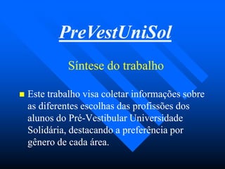 Síntese do trabalhoSíntese do trabalho
PreVestUniSol
 Este trabalho visa coletar informações sobreEste trabalho visa coletar informações sobre
as diferentes escolhas das profissões dosas diferentes escolhas das profissões dos
alunos do Préalunos do Pré--Vestibular UniversidadeVestibular Universidade
Solidária, destacando a preferência porSolidária, destacando a preferência por
gênero de cada área.gênero de cada área.
 
