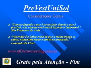 Considerações GeraisConsiderações Gerais
 “Comece fazendo o que é necessário, depois o que é“Comece fazendo o que é necessário, depois o que é
possível, e de repente você estará fazendo o impossível.”possível, e de repente você estará fazendo o impossível.”
São Francisco de AssisSão Francisco de Assis
 “Aprender é a única coisa de que a mente nunca se“Aprender é a única coisa de que a mente nunca se
cansa, nunca tem medo e nunca se arrepende.”cansa, nunca tem medo e nunca se arrepende.”
Leonardo da VinciLeonardo da Vinci
www.uff.br/prevestengenhariawww.uff.br/prevestengenharia
PreVestUniSol
Grato pela Atenção - Fim
 