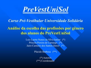 Curso Pré-Vestibular Universidade Solidária
Análise da escolha das profissões por gênero
dos alunos do PreVestUniSol
Luiz Laerte Nunes da Silva Junior (*)
Priscila Pereira de Camargo (*)
Jairo Carneiro dos Santos Júnior (*)
Plácido Barbosa (**)
(*) Autores
(**) Coordenador
PreVestUniSol
 