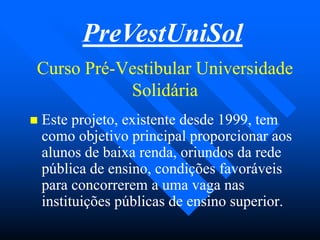 Curso PréCurso Pré--Vestibular UniversidadeVestibular Universidade
SolidáriaSolidária
 Este projeto, existente desde 1999, temEste projeto, existente desde 1999, tem
como objetivo principal proporcionar aoscomo objetivo principal proporcionar aos
alunos de baixa renda, oriundos da redealunos de baixa renda, oriundos da rede
pública de ensino, condições favoráveispública de ensino, condições favoráveis
para concorrerem a uma vaga naspara concorrerem a uma vaga nas
instituições públicas de ensino superior.instituições públicas de ensino superior.
PreVestUniSol
 