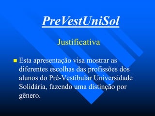 JustificativaJustificativa
PreVestUniSol
 Esta apresentação visa mostrar asEsta apresentação visa mostrar as
diferentes escolhas das profissões dosdiferentes escolhas das profissões dos
alunos do Préalunos do Pré--Vestibular UniversidadeVestibular Universidade
Solidária, fazendo uma distinção porSolidária, fazendo uma distinção por
gênero.gênero.
 