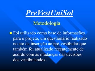 MetodologiaMetodologia
 Foi utilizado como base de informaçõesFoi utilizado como base de informações
para o projeto, um questionário realizadopara o projeto, um questionário realizado
no ato da inscrição ao préno ato da inscrição ao pré--vestibular quevestibular que
também foi atualizado recentemente detambém foi atualizado recentemente de
acordo com as mudanças das decisõesacordo com as mudanças das decisões
dos vestibulandos.dos vestibulandos.
PreVestUniSol
 
