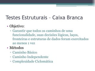Testes Estruturais – Caixa Branca 
•Objetivo: 
▫Garantir que todos os caminhos de uma funcionalidade, suas decisões lógicas, laços, fronteiras e estruturas de dados foram exercitados ao menos 1 vez 
•Métodos 
▫Caminho Básico 
▫Caminho Independente 
▫Complexidade Ciclomática  