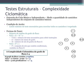 Testes Estruturais – Complexidade Ciclomática 
•Extensão do Ciclo Básico e Independente – Mede a quantidade de caminhos independentes do conjunto de caminhos básicos 
•Condição de Aceite: 
▫Limite máximo de teste necessários para exercitar todos os caminhos é respeitado 
•Formas de Fazer: 
▫Número de regiões do grafo de fluxo 
▫V(G) = E – N + 2 
V (G) = número de teste necessários para cobrir instruções 
E = número de ramos do grafo 
N = número de nós do grafos do fluxo G 
▫V(G) = P + 1 
P = conjunto de nós que contém condicionais, 
contidos no fluxo G 
A Complexidade Ciclomática do grafo de fluxo é 4 
O grafo de fluxo contém 4 regiões; 
V(G) = 11 ramos - 9 nós + 2 = 4; 
V(G) = 3 nós predicativos + 1 = 4.  