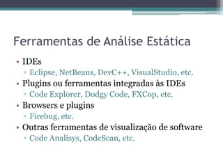 Ferramentas de Análise Estática 
•IDEs 
▫Eclipse, NetBeans, DevC++, VisualStudio, etc. 
•Plugins ou ferramentas integradas às IDEs 
▫Code Explorer, Dodgy Code, FXCop, etc. 
•Browsers e plugins 
▫Firebug, etc. 
•Outras ferramentas de visualização de software 
▫Code Analisys, CodeScan, etc.  