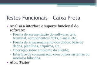 Testes Funcionais – Caixa Preta 
•Analisa a interface e suporte funcional do software: 
▫Forma de apresentação do software: tela, terminal, componentes COTs, e-mail, etc. 
▫Forma de armazenamento dos dados: base de dados, planilhas, arquivos, etc. 
▫Operação sobre ambiente do cliente; 
▫Interface de comunicação com outros sistemas ou módulos híbridos. 
•Ator: Tester  