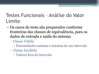 Testes Funcionais – Análise do Valor Limite 
•Os casos de teste são preparados conforme fronteiras das classes de equivalência, para os dados de entrada e saída do sistema 
▫Classe Válida 
Extremidades mínima e máxima de um intervalo 
▫Classe Inválida 
Valores fora do intervalo 
 