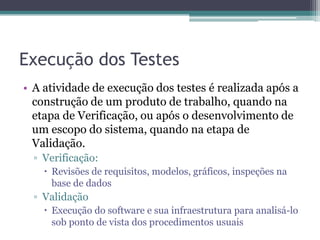 Execução dos Testes 
•A atividade de execução dos testes é realizada após a construção de um produto de trabalho, quando na etapa de Verificação, ou após o desenvolvimento de um escopo do sistema, quando na etapa de Validação. 
▫Verificação: 
Revisões de requisitos, modelos, gráficos, inspeções na base de dados 
▫Validação 
Execução do software e sua infraestrutura para analisá-lo sob ponto de vista dos procedimentos usuais  