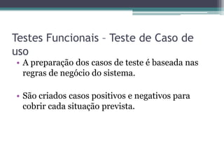 Testes Funcionais – Teste de Caso de uso 
•A preparação dos casos de teste é baseada nas regras de negócio do sistema. 
•São criados casos positivos e negativos para cobrir cada situação prevista.  
