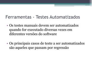 Ferramentas - Testes Automatizados 
•Os testes manuais devem ser automatizados quando for executado diversas vezes em diferentes versões do software 
•Os principais casos de teste a ser automatizados são aqueles que passam por regressão  