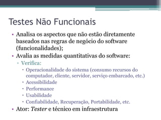 Testes Não Funcionais 
•Analisa os aspectos que não estão diretamente baseados nas regras de negócio do software (funcionalidades); 
•Avalia as medidas quantitativas do software: 
▫Verifica: 
Operacionalidade do sistema (consumo recursos do computador, cliente, servidor, serviço embarcado, etc.) 
Acessibilidade 
Performance 
Usabilidade 
Confiabilidade, Recuperação, Portabilidade, etc. 
•Ator: Tester e técnico em infraestrutura  