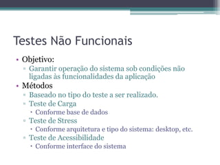 Testes Não Funcionais 
•Objetivo: 
▫Garantir operação do sistema sob condições não ligadas às funcionalidades da aplicação 
•Métodos 
▫Baseado no tipo do teste a ser realizado. 
▫Teste de Carga 
Conforme base de dados 
▫Teste de Stress 
Conforme arquitetura e tipo do sistema: desktop, etc. 
▫Teste de Acessibilidade 
Conforme interface do sistema  