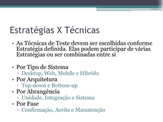 Estratégias X Técnicas 
•As Técnicas de Teste devem ser escolhidas conforme Estratégia definida. Elas podem participar de várias Estratégias ou ser combinadas entre si 
•Por Tipo de Sistema 
▫Desktop, Web, Mobile e Híbrido 
•Por Arquitetura 
▫Top-down e Bottom-up 
•Por Abrangência 
▫Unidade, Integração e Sistema 
•Por Fase 
▫Confirmação, Aceite e Manutenção  