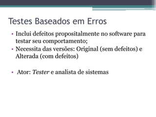 Testes Baseados em Erros 
•Inclui defeitos propositalmente no software para testar seu comportamento; 
•Necessita das versões: Original (sem defeitos) e Alterada (com defeitos) 
• Ator: Tester e analista de sistemas  