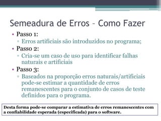 Semeadura de Erros – Como Fazer 
•Passo 1: 
▫Erros artificiais são introduzidos no programa; 
•Passo 2: 
▫Cria-se um caso de uso para identificar falhas naturais e artificiais 
•Passo 3: 
▫Baseados na proporção erros naturais/artificiais pode-se estimar a quantidade de erros remanescentes para o conjunto de casos de teste definidos para o programa. 
Desta forma pode-se comparar a estimativa de erros remanescentes com a confiabilidade esperada (especificada) para o software.  