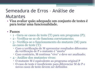 Semeadura de Erros – Análise de Mutantes 
•Visa avaliar quão adequado um conjunto de testes é para testar uma funcionalidade. 
•Passos 
▫1 - Gera-se casos de teste (T) para um programa (P); 
▫2 - Verifica-se se ele funciona corretamente; 
▫3 - Verifica-se o funcionamento do mutante (M) para os casos de teste (T): 
Caso a verificação de M apresentar resultados diferentes da verificação de P o mutante é “morto” 
Caso contrário, M continua “vivo” e deve ser analisado; 
▫4 - Análise dos mutantes vivos: 
O mutante M é equivalente ao programa original P 
O caso de teste é insuficiente para diferenciar M de P e novos casos de teste devem ser definidos  