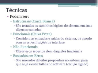Técnicas 
•Podem ser: 
▫Estruturais (Caixa Branca) 
São testados os caminhos lógicos do sistema em suas diversas camadas 
▫Funcionais (Caixa Preta) 
Considera as entradas e saídas do sistema, de acordo com as especificações de interface 
▫Não Funcionais 
Observa os aspectos além daqueles funcionais 
▫Baseados em Erros 
São inseridos defeitos propositais no sistema para que se já existia falhas no software (código legado)  