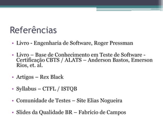 Referências 
•Livro - Engenharia de Software, Roger Pressman 
•Livro – Base de Conhecimento em Teste de Software - Certificação CBTS / ALATS – Anderson Bastos, Emerson Rios, et. al. 
•Artigos – Rex Black 
•Syllabus – CTFL / ISTQB 
•Comunidade de Testes – Site Elias Nogueira 
•Slides da Qualidade BR – Fabrício de Campos  
