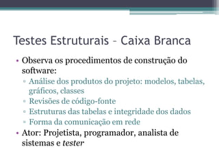 Testes Estruturais – Caixa Branca 
•Observa os procedimentos de construção do software: 
▫Análise dos produtos do projeto: modelos, tabelas, gráficos, classes 
▫Revisões de código-fonte 
▫Estruturas das tabelas e integridade dos dados 
▫Forma da comunicação em rede 
•Ator: Projetista, programador, analista de sistemas e tester  