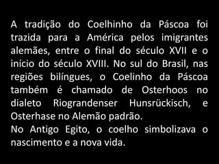 A tradição do Coelhinho da Páscoa foi
trazida para a América pelos imigrantes
alemães, entre o final do século XVII e o
início do século XVIII. No sul do Brasil, nas
regiões bilíngues, o Coelinho da Páscoa
também é chamado de Osterhoos no
dialeto Riograndenser Hunsrückisch, e
Osterhase no Alemão padrão.
No Antigo Egito, o coelho simbolizava o
nascimento e a nova vida.
 
