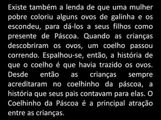 Existe também a lenda de que uma mulher
pobre coloriu alguns ovos de galinha e os
escondeu, para dá-los a seus filhos como
presente de Páscoa. Quando as crianças
descobriram os ovos, um coelho passou
correndo. Espalhou-se, então, a história de
que o coelho é que havia trazido os ovos.
Desde então as crianças sempre
acreditaram no coelhinho da páscoa, a
história que seus pais contavam para elas. O
Coelhinho da Páscoa é a principal atração
entre as crianças.
 