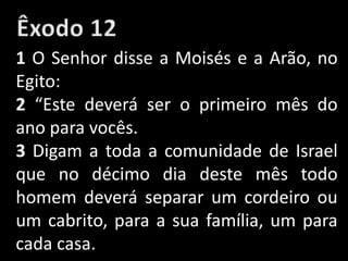 1 O Senhor disse a Moisés e a Arão, no
Egito:
2 “Este deverá ser o primeiro mês do
ano para vocês.
3 Digam a toda a comunidade de Israel
que no décimo dia deste mês todo
homem deverá separar um cordeiro ou
um cabrito, para a sua família, um para
cada casa.
 