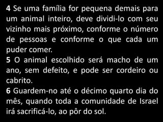 4 Se uma família for pequena demais para
um animal inteiro, deve dividi-lo com seu
vizinho mais próximo, conforme o número
de pessoas e conforme o que cada um
puder comer.
5 O animal escolhido será macho de um
ano, sem defeito, e pode ser cordeiro ou
cabrito.
6 Guardem-no até o décimo quarto dia do
mês, quando toda a comunidade de Israel
irá sacrificá-lo, ao pôr do sol.
 