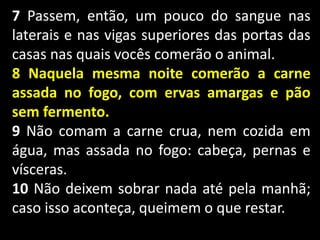 7 Passem, então, um pouco do sangue nas
laterais e nas vigas superiores das portas das
casas nas quais vocês comerão o animal.
8 Naquela mesma noite comerão a carne
assada no fogo, com ervas amargas e pão
sem fermento.
9 Não comam a carne crua, nem cozida em
água, mas assada no fogo: cabeça, pernas e
vísceras.
10 Não deixem sobrar nada até pela manhã;
caso isso aconteça, queimem o que restar.
 