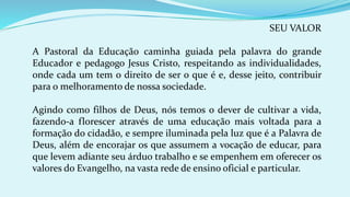 SEU VALOR
A Pastoral da Educação caminha guiada pela palavra do grande
Educador e pedagogo Jesus Cristo, respeitando as individualidades,
onde cada um tem o direito de ser o que é e, desse jeito, contribuir
para o melhoramento de nossa sociedade.
Agindo como filhos de Deus, nós temos o dever de cultivar a vida,
fazendo-a florescer através de uma educação mais voltada para a
formação do cidadão, e sempre iluminada pela luz que é a Palavra de
Deus, além de encorajar os que assumem a vocação de educar, para
que levem adiante seu árduo trabalho e se empenhem em oferecer os
valores do Evangelho, na vasta rede de ensino oficial e particular.
 