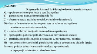 O AGENTE
O agente da Pastoral da Educação deve caracterizar-se por;
A) – opção consciente por Jesus e seu Evangelho;
B) – participação numa comunidade de fé;
C) – abertura para a realidade social, eclesial e educacional;
D) – busca de meios e caminhos para que os valores evangélicos
penetrem nas estruturas sociais;
E) – um trabalho em conjunto com as demais pastorais;
F) – opção pelos pobres e pela abertura aos movimentos sociais;
G) – participação política, pois a educação é, por natureza, política;
H) – uma consciência eclesial, participação ativa e coerente na vida da Igreja;
I) – uma prática educativa transformadora, aproveitando
os espaços já existentes e criando outros.
 